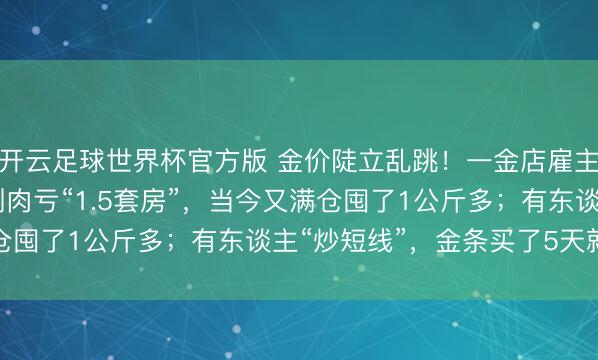 开云足球世界杯官方版 金价陡立乱跳！一金店雇主娘1150元高位囤金割肉亏“1.5套房”，当今又满仓囤了1公斤多；有东谈主“炒短线”，金条买了5天就卖掉