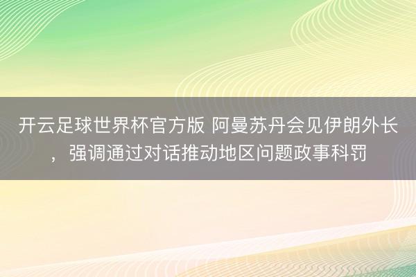 开云足球世界杯官方版 阿曼苏丹会见伊朗外长，强调通过对话推动地区问题政事科罚