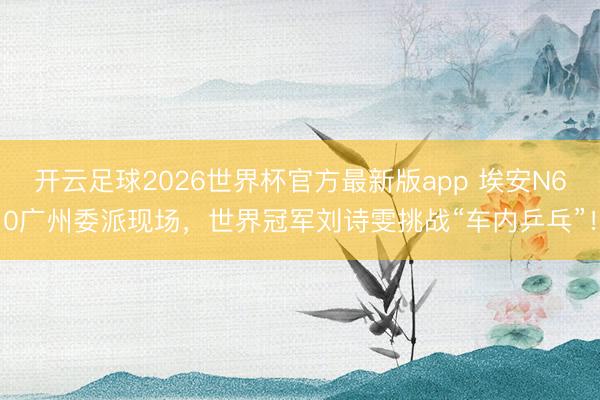 开云足球2026世界杯官方最新版app 埃安N60广州委派现场，世界冠军刘诗雯挑战“车内乒乓”！