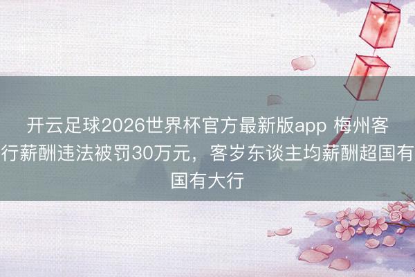 开云足球2026世界杯官方最新版app 梅州客商银行薪酬违法被罚30万元，客岁东谈主均薪酬超国有大行