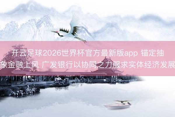 开云足球2026世界杯官方最新版app 锚定抽象金融上风 广发银行以协同之力服求实体经济发展