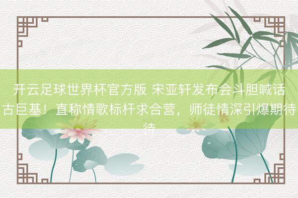 开云足球世界杯官方版 宋亚轩发布会斗胆喊话古巨基！直称情歌标杆求合营，师徒情深引爆期待