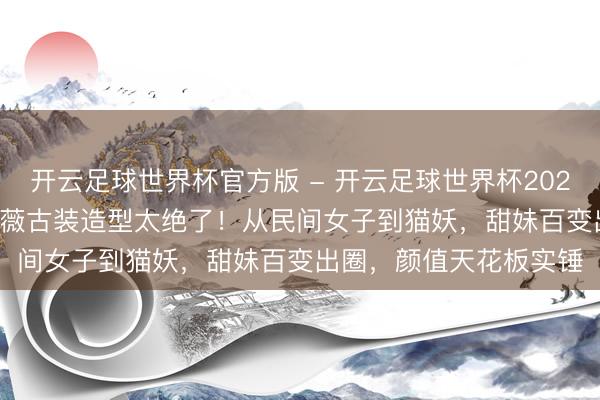 开云足球世界杯官方版 - 开云足球世界杯2026最新版app下载 田曦薇古装造型太绝了！从民间女子到猫妖，甜妹百变出圈，颜值天花板实锤
