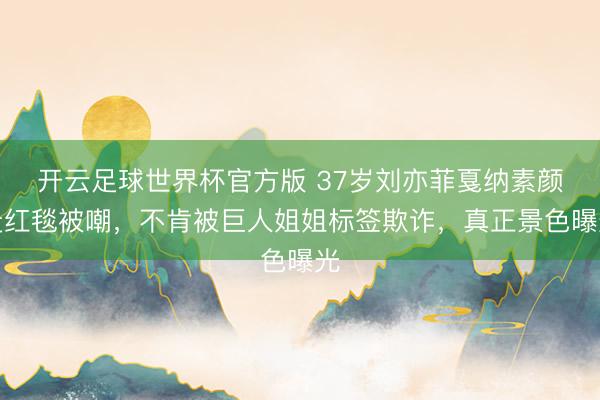 开云足球世界杯官方版 37岁刘亦菲戛纳素颜走红毯被嘲，不肯被巨人姐姐标签欺诈，真正景色曝光