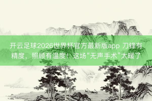 开云足球2026世界杯官方最新版app 刀锋有精度,照顾有温度!这场“无声手术”太暖了