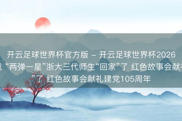 开云足球世界杯官方版 - 开云足球世界杯2026最新版app下载 “两弹一星”浙大三代师生“回家”了 红色故事会献礼建党105周年