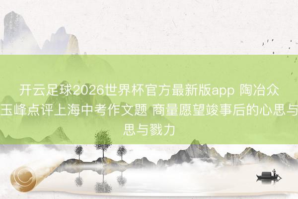 开云足球2026世界杯官方最新版app 陶冶众人黄玉峰点评上海中考作文题 商量愿望竣事后的心思与戮力